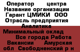 Оператор Call-центра › Название организации ­ Гарант-ЦМИКИ, ООО › Отрасль предприятия ­ Аналитика › Минимальный оклад ­ 17 000 - Все города Работа » Вакансии   . Амурская обл.,Свободненский р-н